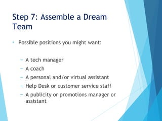 Step 7: Assemble a Dream
Team
• Possible positions you might want:
– A tech manager
– A coach
– A personal and/or virtual assistant
– Help Desk or customer service staff
– A publicity or promotions manager or
assistant
 