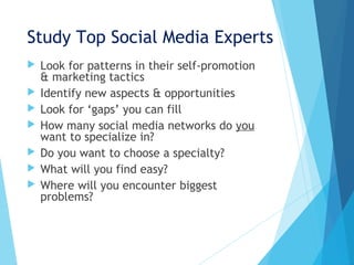 Study Top Social Media Experts
 Look for patterns in their self-promotion
& marketing tactics
 Identify new aspects & opportunities
 Look for ‘gaps’ you can fill
 How many social media networks do you
want to specialize in?
 Do you want to choose a specialty?
 What will you find easy?
 Where will you encounter biggest
problems?
 
