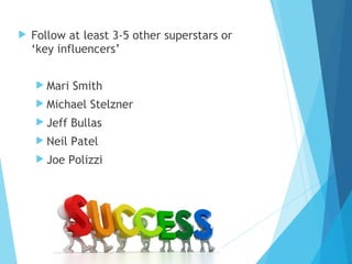  Follow at least 3-5 other superstars or
‘key influencers’
 Mari Smith
 Michael Stelzner
 Jeff Bullas
 Neil Patel
 Joe Polizzi
 