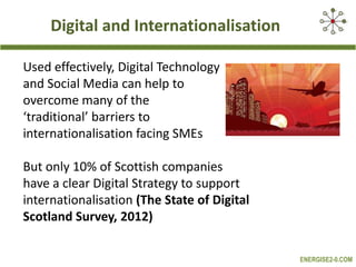 Digital and Internationalisation
Used effectively, Digital Technology
and Social Media can help to
overcome many of the
‘traditional’ barriers to
internationalisation facing SMEs
But only 10% of Scottish companies
have a clear Digital Strategy to support
internationalisation (The State of Digital
Scotland Survey, 2012)
ENERGISE2-0.COM

 