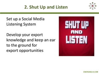 2. Shut Up and Listen
Set up a Social Media
Listening System
Develop your export
knowledge and keep an ear
to the ground for
export opportunities

ENERGISE2-0.COM

 