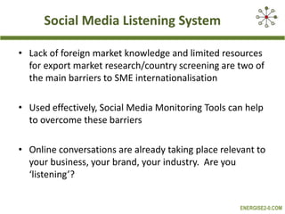 Social Media Listening System
• Lack of foreign market knowledge and limited resources
for export market research/country screening are two of
the main barriers to SME internationalisation
• Used effectively, Social Media Monitoring Tools can help
to overcome these barriers
• Online conversations are already taking place relevant to
your business, your brand, your industry. Are you
‘listening’?
ENERGISE2-0.COM

 