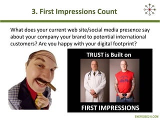 3. First Impressions Count
What does your current web site/social media presence say
about your company your brand to potential international
customers? Are you happy with your digital footprint?

ENERGISE2-0.COM

 