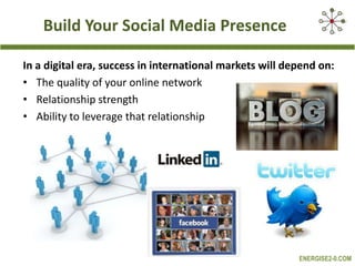 Build Your Social Media Presence
In a digital era, success in international markets will depend on:
• The quality of your online network
• Relationship strength
• Ability to leverage that relationship

ENERGISE2-0.COM

 