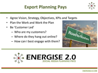 Export Planning Pays
• Agree Vision, Strategy, Objectives, KPIs and Targets
• Plan the Work and Work the Plan
• Be ‘Customer Led’
– Who are my customers?
– Where do they hang out online?
– How can I best engage with them?

ENERGISE2-0.COM

 