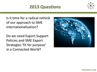 2013 Questions
Is it time for a radical rethink
of our approach to SME
internationalisation?
Do we need Export Support
Policies and SME Export
Strategies ‘fit for purpose’
in a Connected World?

ENERGISE2-0.COM

 