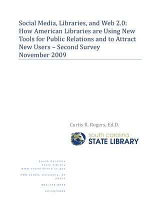 Social Media, Libraries, and Web 2.0: 
How American Libraries are Using New 
Tools for Public Relations and to Attract 
New Users – Second Survey  
November 2009 
 

 

                       




                                Curtis R. Rogers, Ed.D.  




                                 


            South Carolina  
              State Library  
    www.statelibrary.sc.gov 

    POB 11469, Columbia, SC 
                     29211

               803‐734‐8928

                12/18/2009
 