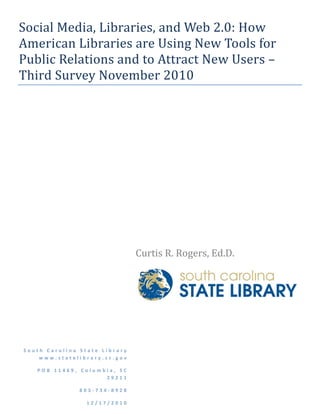 Social Media, Libraries, and Web 2.0: How 
American Libraries are Using New Tools for 
Public Relations and to Attract New Users – 
Third Survey November 2010 
                                                          

                                                          

                                                              




                                 Curtis R. Rogers, Ed.D.  




                                  




South Carolina State Library  
    www.statelibrary.sc.gov 

   POB 11469, Columbia, SC 
                    29211 

               803‐734‐8928 

                 12/17/2010 
 