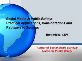 Social Media & Public Safety:
Practical Applications, Considerations and
Pathways to Success
                          Brett Hicks, CEM



                   Author of Social Media Survival
                       Guide for Public Safety
 
