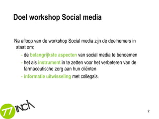 Doel workshop Social media

Na afloop van de workshop Social media zijn de deelnemers in
 staat om:
    - de belangrijkste aspecten van social media te benoemen
    - het als instrument in te zetten voor het verbeteren van de
      farmaceutische zorg aan hun cliënten
    - informatie uitwisseling met collega’s.




                                                                   2
 