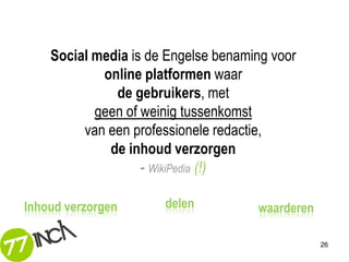Social media is de Engelse benaming voor
            online platformen waar
              de gebruikers, met
           geen of weinig tussenkomst
         van een professionele redactie,
             de inhoud verzorgen
                   - WikiPedia (!)

Inhoud verzorgen      delen          waarderen

                                                 26
 