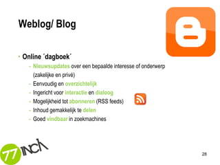 Weblog/ Blog

• Online ´dagboek´
   - Nieuwsupdates over een bepaalde interesse of onderwerp
     (zakelijke en privé)
   - Eenvoudig en overzichtelijk
   - Ingericht voor interactie en dialoog
   - Mogelijkheid tot abonneren (RSS feeds)
   - Inhoud gemakkelijk te delen
   - Goed vindbaar in zoekmachines




                                                              28
 