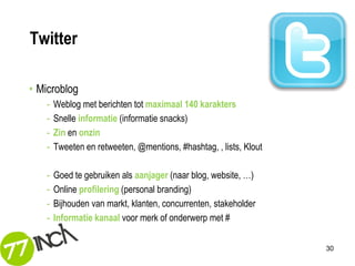 Twitter

• Microblog
   -   Weblog met berichten tot maximaal 140 karakters
   -   Snelle informatie (informatie snacks)
   -   Zin en onzin
   -   Tweeten en retweeten, @mentions, #hashtag, , lists, Klout

   -   Goed te gebruiken als aanjager (naar blog, website, …)
   -   Online profilering (personal branding)
   -   Bijhouden van markt, klanten, concurrenten, stakeholder
   -   Informatie kanaal voor merk of onderwerp met #


                                                                   30
 