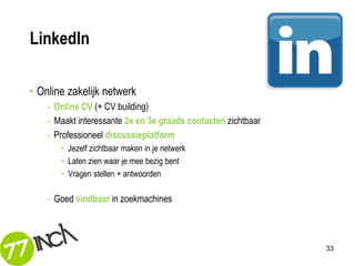 LinkedIn

• Online zakelijk netwerk
    - Online CV (+ CV building)
    - Maakt interessante 2e en 3e graads contacten zichtbaar
    - Professioneel discussieplatform
       • Jezelf zichtbaar maken in je netwerk
       • Laten zien waar je mee bezig bent
       • Vragen stellen + antwoorden

    - Goed vindbaar in zoekmachines



                                                               33
 