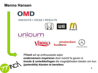 Menno Hansen




        77inch wil op enthousiaste wijze
        ondernemers inspireren door inzicht te geven in
        trends & ontwikkelingen die mogelijkheden bieden om hun
        (potentiële) klanten te bereiken.
                                                           6
 