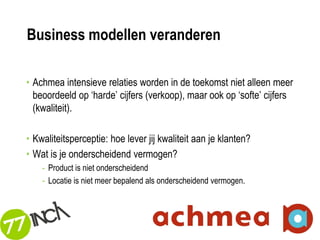 Business modellen veranderen

• Achmea intensieve relaties worden in de toekomst niet alleen meer
  beoordeeld op ‘harde’ cijfers (verkoop), maar ook op ‘softe’ cijfers
  (kwaliteit).

• Kwaliteitsperceptie: hoe lever jij kwaliteit aan je klanten?
• Wat is je onderscheidend vermogen?
    - Product is niet onderscheidend
    - Locatie is niet meer bepalend als onderscheidend vermogen.



                                                                         60
 