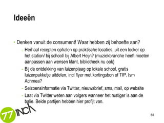 Ideeën

• Denken vanuit de consument! Waar hebben zij behoefte aan?
   - Herhaal recepten ophalen op praktische locaties, uit een locker op
     het station/ bij school/ bij Albert Heijn? (muziekbranche heeft moeten
     aanpassen aan wensen klant, bibliotheek nu ook)
   - Bij de ontdekking van luizenplaag op lokale school, gratis
     luizenpakketje uitdelen, incl flyer met kortingsbon of TIP. Ism
     Achmea?
   - Seizoensinformatie via Twitter, nieuwsbrief, sms, mail, op website
   - Laat via Twitter weten aan volgers wanneer het rustiger is aan de
     balie. Beide partijen hebben hier profijt van.

                                                                              65
 