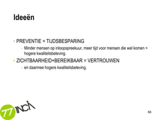 Ideeën

• PREVENTIE = TIJDSBESPARING
   - Minder mensen op inloopspreekuur, meer tijd voor mensen die wel komen =
     hogere kwaliteitsbeleving.
• ZICHTBAARHEID+BEREIKBAAR = VERTROUWEN
   - en daarmee hogere kwaliteitsbeleving.




                                                                               66
 