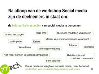 Na afloop van de workshop Social media
   zijn de deelnemers in staat om:
   de belangrijkste aspecten van social media te benoemen

                             Real time          Business modellen veranderen
Inhoud verzorgen
                                     Manier van communiceren is veranderd
     participatie         Delen
                                                          F-factor
              Waarderen                                                Interactie
                               Informatie vindt ons

Niet meer denken in (alleen) campagnes                  Relatie opbouw/
                                                          continue conversatie
                                      transparantie

                    Social media vervangt niet normale media, maar het wordt
                    onderdeel van de marketingcommunicatie mix                 73
 