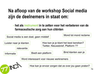 Na afloop van de workshop Social media
   zijn de deelnemers in staat om:
       - het als instrument in te zetten voor het verbeteren van de
         farmaceutische zorg aan hun cliënten
                                                        Mond tot mond reclame
 Social media is een doel, geen middel!

Luister naar je klanten              Hoe kan je je klant het best bereiken?
                                     Twitter, Nieuwsbrief, Platform ??
             relevantie
                           Biedt een platform           Bind klanten aan je
Informatie

                 Word interessant voor nieuwe werknemers

                          Hoe kan je ervoor zorgen dat ze over jou gaan praten?
                                                                                  74
 