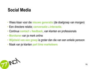 Social Media

•   Wees klaar voor die nieuwe generatie (de doelgroep van morgen)
•   Een directere relatie; conversatie & interactie.
•   Continue contact & feedback, van klanten en professionals
•   Monitoren van je merk online
•   Wijsheid van een groep is groter dan die van een enkele persoon
•   Maak van je klanten part time marketeers




                                                                      76
 