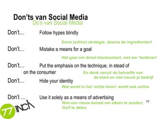 Don’ts van Social Media
          Do’s van Social Media
Don’t…       Follow hypes blindly
                         Eerst (online) strategie, daarna de ingredienten!
Don’t…       Mistake a means for a goal
                         Het gaat om direct klantcontact, niet om ‘twitteren’

Don’t…        Put the emphasis on the technique, in stead of
      on the consumer               En denk vanuit de behoefte van
                                          de klant en niet vanuit je bedrijf
Don’t…       Hide your identity
                         Wat werkt in het ‘echte leven’ werkt ook online

Don’t …      Use it solely as a means of advertising
                         Niet een nieuw kanaal om alleen te zenden;    77

                         Durf te delen
 