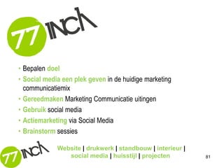 • Bepalen doel
• Social media een plek geven in de huidige marketing
  communicatiemix
• Gereedmaken Marketing Communicatie uitingen
• Gebruik social media
• Actiemarketing via Social Media
• Brainstorm sessies

             Website | drukwerk | standbouw | interieur |
                social media | huisstijl | projecten        81
 