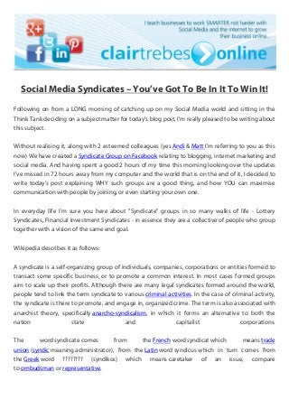 Social Media Syndicates – You’ve Got To Be In It To Win It!
Following on from a LONG morning of catching up on my Social Media world and sitting in the
Think Tank deciding on a subject matter for today's blog post, I'm really pleased to be writing about
this subject.
Without realising it, along with 2 esteemed colleagues (yes Andi & Matt I'm referring to you as this
now) We have created a Syndicate Group on Facebook relating to blogging, internet marketing and
social media. And having spent a good 2 hours of my time this morning looking over the updates
I've missed in 72 hours away from my computer and the world that is on the end of it, I decided to
write today's post explaining WHY such groups are a good thing, and how YOU can maximise
communication with people by joining, or even starting your own one.
In everyday life I'm sure you here about "Syndicate" groups in so many walks of life - Lottery
Syndicates, Financial Investment Syndicates - in essence they are a collective of people who group
together with a vision of the same end goal.
Wikipedia describes it as follows:
A syndicate is a self-organizing group of individuals, companies, corporations or entities formed to
transact some specific business, or to promote a common interest. In most cases formed groups
aim to scale up their profits. Although there are many legal syndicates formed around the world,
people tend to link the term syndicate to various criminal activities. In the case of criminal activity,
the syndicate is there to promote, and engage in, organized crime. The term is also associated with
anarchist theory, specifically anarcho-syndicalism, in which it forms an alternative to both the
nation state and capitalist corporations.
The word syndicate comes from the French word syndicat which means trade
union (syndic meaning administrator), from the Latin word syndicus which in turn comes from
the Greek word ???????? (syndikos) which means caretaker of an issue, compare
to ombudsman or representative.
 