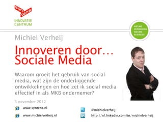 Innoveren door…
Sociale Media
Michiel Verheij
3 november 2012
@michielverheij
http://nl.linkedin.com/in/michielverheij
www.syntens.nl
www.michielverheij.nl
Waarom groeit het gebruik van social
media, wat zijn de onderliggende
ontwikkelingen en hoe zet ik social media
effectief in als MKB ondernemer?
 