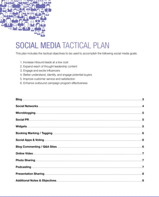 social media tactical plan
This plan includes the tactical objectives to be used to accomplish the following social media goals:


     1. Increase inbound leads at a low cost
     2. Expand reach of thought leadership content
     3. Engage and excite influencers
     4. Better understand, identify, and engage potential buyers
     5. Improve customer service and satisfaction
     6. Enhance outbound campaign program effectiveness




Blog                                                                                                                           3

Social Networks                                                                                                                4

Microblogging                                                                                                                  5

Social PR                                                                                                                      5

Widgets                                                                                                                        5

Booking Marking / Tagging                                                                                                      6

Social Apps & Voting                                                                                                           6

Blog Commenting / Q&A Sites                                                                                                    6

Online Video                                                                                                                   7

Photo Sharing                                                                                                                  7

Podcasting                                                                                                                     7

Presentation Sharing                                                                                                           8

Additional Notes & Objectives                                                                                                  8




© 2012 Marketo, Inc | US +1.877.260.6586 | UK +353.1.242.3000 | www.marketo.com | www.twitter.com/marketo | blog.marketo.com       2
 
