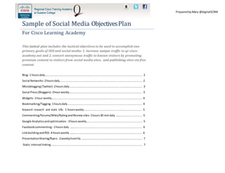 PreparedbyMary @digitalSCRM
Sample of Social Media ObjectivesPlan
For Cisco Learning Academy
This tactical plan includes the tactical objectives to be used to accomplish two
primary goals of SEO and social media: 1. increase unique traffic to qc-cisco-
academy.net and 2. convert anonymous traffic to known visitors by promoting
premium content to visitors from social media sites, and publishing sites via free
content.
Blog‐ 1 hoursdaily............................................................................................................................. 2
Social Networks‐2hoursdaily.......................................................................................................... 2
Microblogging(Twitter)‐2hoursdaily.............................................................................................. 3
Social Press(Bloggers)‐ 3hourweekly............................................................................................. 3
Widgets‐ 1hour weekly.................................................................................................................... 4
Bookmarking/Tagging‐ 1hoursdaily................................................................................................ 4
Keyword research and static URL‐ 1 hoursweekly........................................................................... 5
Commenting/Forums/Wikis/RatingandReview sites‐ 1hours30 mindaily .................................. 5
Google Analyticsandoptimization ‐ 3hoursweekly........................................................................ 5
Facebookcommenting‐ 1hoursdaily ............................................................................................. 6
LinkbuildingandRSS‐ 4 hoursweekly ............................................................................................. 6
PresentationSharing/flyers‐ 2weekly/monthly .............................................................................. 7
Static internal linking...................................................................................................................... 7
 