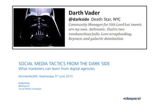 1.
SOCIAL MEDIA TACTICS FROM THE DARK SIDE
What marketers can learn from digital agenciesWhat marketers can learn from digital agencies.
Mumbrella360: Wednesday 5th June 2013
Emily Knox
@Deepend
Social Media Strategist
 