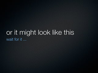 or it might look like this
wait for it ...
 