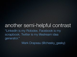 another semi-helpful contrast
“LinkedIn is my Rolodex. Facebook is my
scrapbook. Twitter is my lifestream idea
generator.”
             Mark Drapeau (@cheeky_geeky)
 
