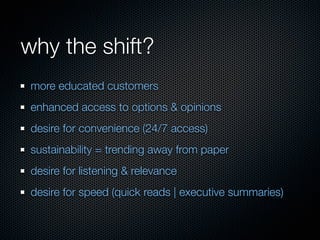 why the shift?
 more educated customers
 enhanced access to options & opinions
 desire for convenience (24/7 access)
 sustainability = trending away from paper
 desire for listening & relevance
 desire for speed (quick reads | executive summaries)
 