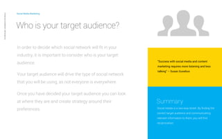 Social Media Marketing 
“Success with social media and content 
marketing requires more listening and less 
talking” – Susan Gunelius 
Summary 
Social media is a two-way street. By finding the 
correct target audience and communicating 
relevant information to them, you will find 
reciprocation. 
Private and confidential CAB Studios © 
Who is your target audience? 
In order to decide which social network will fit in your 
industry, it is important to consider who is your target 
audience. 
Your target audience will drive the type of social network 
that you will be using, as not everyone is everywhere. 
Once you have decided your target audience you can look 
at where they are and create strategy around their 
preferences. 
 