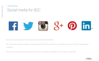 Social Media Marketing 
Social media for B2C 
Private and confidential CAB Studios © 
- Almost every industry can find social media investment beneficial. 
- The important thing to consider is what potential ROI the investment can provide which can vary from company to 
company. 
- The social networks shown above are the most commonly used platforms to contact a consumer. 
 