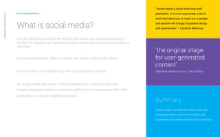 Social Media Marketing 
What is social media? 
Social media has evolved over the last few years and now incorporates a 
number of websites and applications that enable two-way communication in 
real time. 
Social media enables others to create and share content with others. 
“Social media is much more than self-promotion. 
It is a two-way street, a set of 
tools that allow you to reach out to people 
and become the bringer of positive things 
and experiences” – Cendrine Marrouat 
“the original stage 
for user-generated 
content” 
Stephanie Balsom-Eynon - CAB Studios 
Summary 
Social media is a platform where users can 
create and share content with others and 
businesses can communicate with customers. 
Private and confidential CAB Studios © 
Social media is the original stage for user-generated content. 
As social media has grown it has attracted many more uses and now 
brands across the world are using the platforms to communicate with their 
customers as well as targeting new ones. 
 