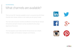 Social Media Marketing 
What channels are available? 
There are over 967 channels available to reach a consumer but all of these 
channels aren’t always relevant to the market you are trying to target. 
Private and confidential CAB Studios © 
The most used consumer channels are different to those that are relevant 
for business and each channel must be considered for the unique 
objectives of the brand. 
The most popular social media channels for businesses are LinkedIn, 
Twitter, Google+ and Facebook, Instagram and Pinterest. 
 