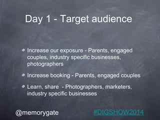 Day 1 - Target audience 
Increase our exposure - Parents, engaged 
couples, industry specific businesses, 
photographers 
...