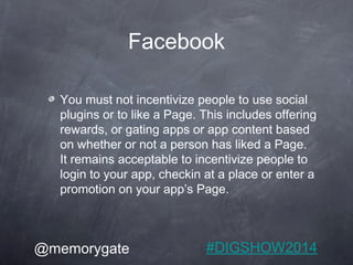 Facebook 
You must not incentivize people to use social 
plugins or to like a Page. This includes offering 
rewards, or ga...