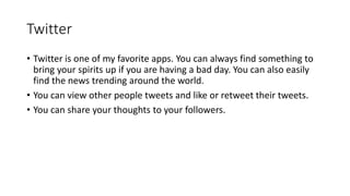 Twitter
• Twitter is one of my favorite apps. You can always find something to
bring your spirits up if you are having a bad day. You can also easily
find the news trending around the world.
• You can view other people tweets and like or retweet their tweets.
• You can share your thoughts to your followers.