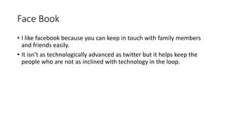 Face Book
• I like facebook because you can keep in touch with family members
and friends easily.
• It isn’t as technologically advanced as twitter but it helps keep the
people who are not as inclined with technology in the loop.