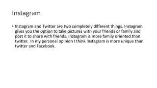 Instagram
• Instagram and Twitter are two completely different things. Instagram
gives you the option to take pictures with your friends or family and
post it to share with friends. Instagram is more family oriented than
twitter. In my personal opinion I think Instagram is more unique than
twitter and Facebook.