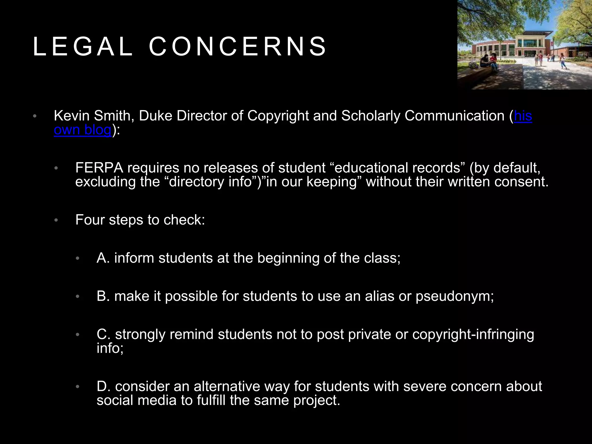 L E G A L C O N C E R N S
• Kevin Smith, Duke Director of Copyright and Scholarly Communication (his
own blog):
• FERPA requires no releases of student “educational records” (by default,
excluding the “directory info”)”in our keeping” without their written consent.
• Four steps to check:
• A. inform students at the beginning of the class;
• B. make it possible for students to use an alias or pseudonym;
• C. strongly remind students not to post private or copyright-infringing
info;
• D. consider an alternative way for students with severe concern about
social media to fulfill the same project.
 
