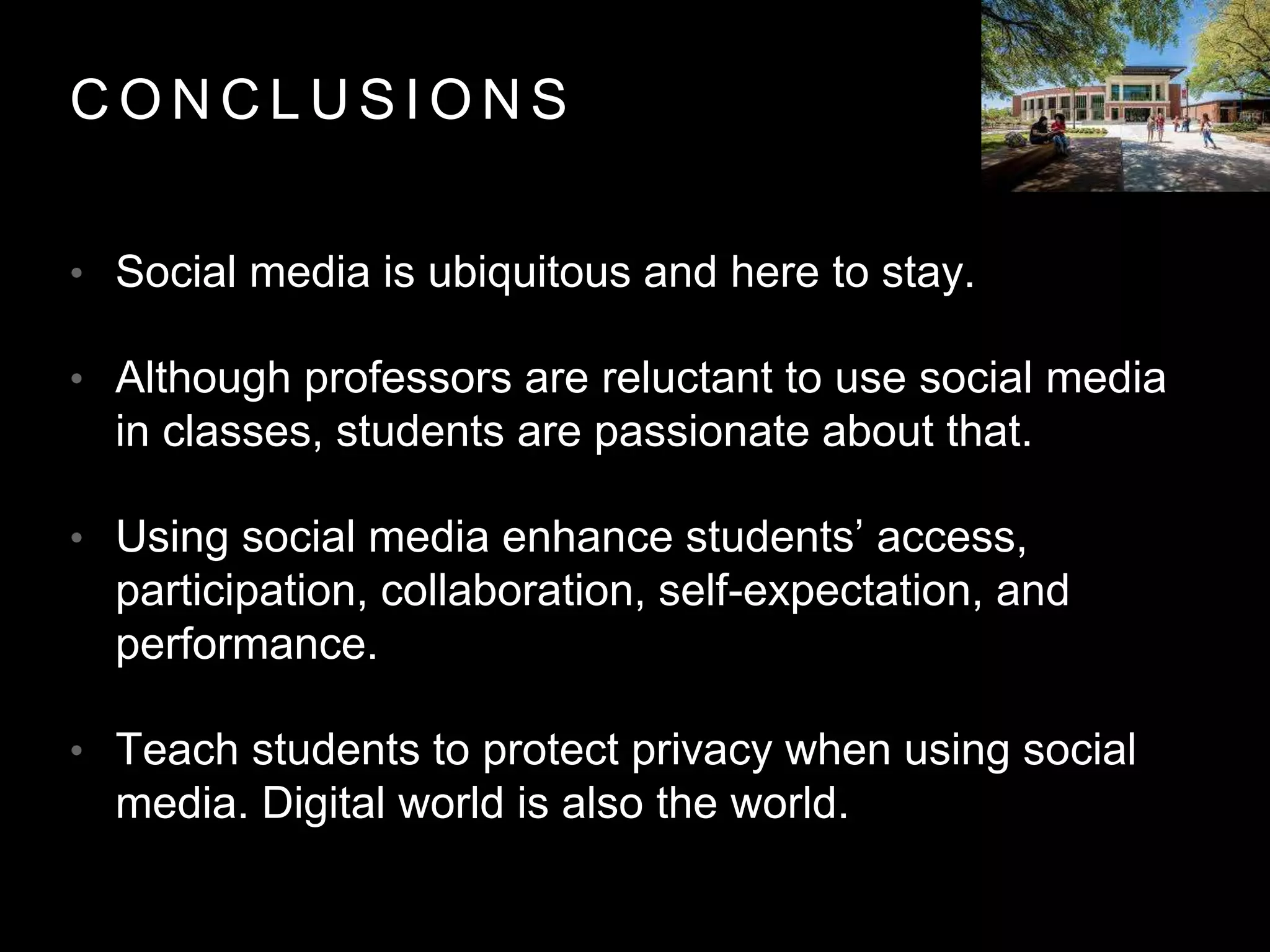 C O N C L U S I O N S
• Social media is ubiquitous and here to stay.
• Although professors are reluctant to use social media
in classes, students are passionate about that.
• Using social media enhance students’ access,
participation, collaboration, self-expectation, and
performance.
• Teach students to protect privacy when using social
media. Digital world is also the world.
 