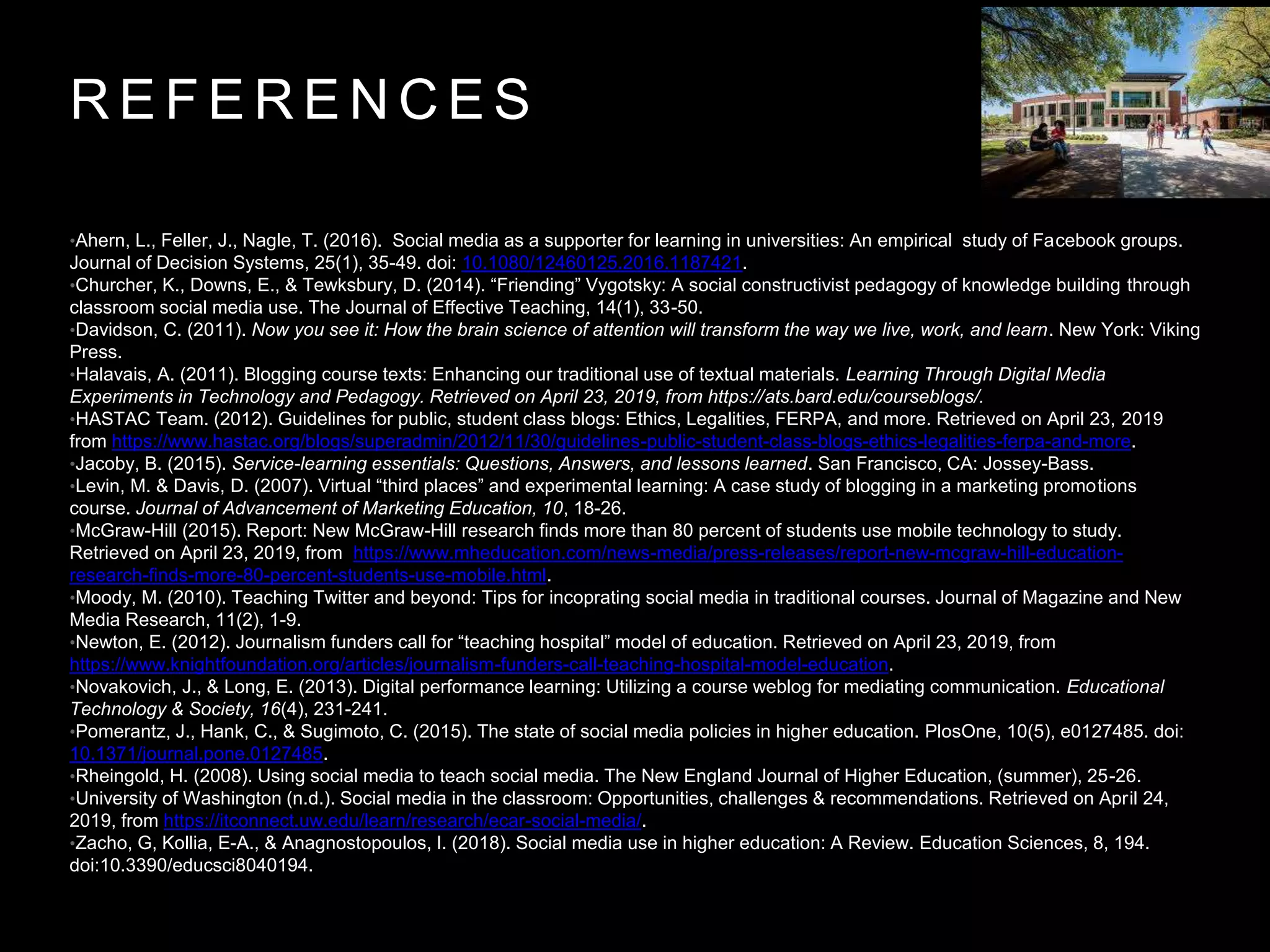 R E F E R E N C E S
•Ahern, L., Feller, J., Nagle, T. (2016). Social media as a supporter for learning in universities: An empirical study of Facebook groups.
Journal of Decision Systems, 25(1), 35-49. doi: 10.1080/12460125.2016.1187421.
•Churcher, K., Downs, E., & Tewksbury, D. (2014). “Friending” Vygotsky: A social constructivist pedagogy of knowledge building through
classroom social media use. The Journal of Effective Teaching, 14(1), 33-50.
•Davidson, C. (2011). Now you see it: How the brain science of attention will transform the way we live, work, and learn. New York: Viking
Press.
•Halavais, A. (2011). Blogging course texts: Enhancing our traditional use of textual materials. Learning Through Digital Media
Experiments in Technology and Pedagogy. Retrieved on April 23, 2019, from https://ats.bard.edu/courseblogs/.
•HASTAC Team. (2012). Guidelines for public, student class blogs: Ethics, Legalities, FERPA, and more. Retrieved on April 23, 2019
from https://www.hastac.org/blogs/superadmin/2012/11/30/guidelines-public-student-class-blogs-ethics-legalities-ferpa-and-more.
•Jacoby, B. (2015). Service-learning essentials: Questions, Answers, and lessons learned. San Francisco, CA: Jossey-Bass.
•Levin, M. & Davis, D. (2007). Virtual “third places” and experimental learning: A case study of blogging in a marketing promotions
course. Journal of Advancement of Marketing Education, 10, 18-26.
•McGraw-Hill (2015). Report: New McGraw-Hill research finds more than 80 percent of students use mobile technology to study.
Retrieved on April 23, 2019, from https://www.mheducation.com/news-media/press-releases/report-new-mcgraw-hill-education-
research-finds-more-80-percent-students-use-mobile.html.
•Moody, M. (2010). Teaching Twitter and beyond: Tips for incoprating social media in traditional courses. Journal of Magazine and New
Media Research, 11(2), 1-9.
•Newton, E. (2012). Journalism funders call for “teaching hospital” model of education. Retrieved on April 23, 2019, from
https://www.knightfoundation.org/articles/journalism-funders-call-teaching-hospital-model-education.
•Novakovich, J., & Long, E. (2013). Digital performance learning: Utilizing a course weblog for mediating communication. Educational
Technology & Society, 16(4), 231-241.
•Pomerantz, J., Hank, C., & Sugimoto, C. (2015). The state of social media policies in higher education. PlosOne, 10(5), e0127485. doi:
10.1371/journal.pone.0127485.
•Rheingold, H. (2008). Using social media to teach social media. The New England Journal of Higher Education, (summer), 25-26.
•University of Washington (n.d.). Social media in the classroom: Opportunities, challenges & recommendations. Retrieved on April 24,
2019, from https://itconnect.uw.edu/learn/research/ecar-social-media/.
•Zacho, G, Kollia, E-A., & Anagnostopoulos, I. (2018). Social media use in higher education: A Review. Education Sciences, 8, 194.
doi:10.3390/educsci8040194.
 