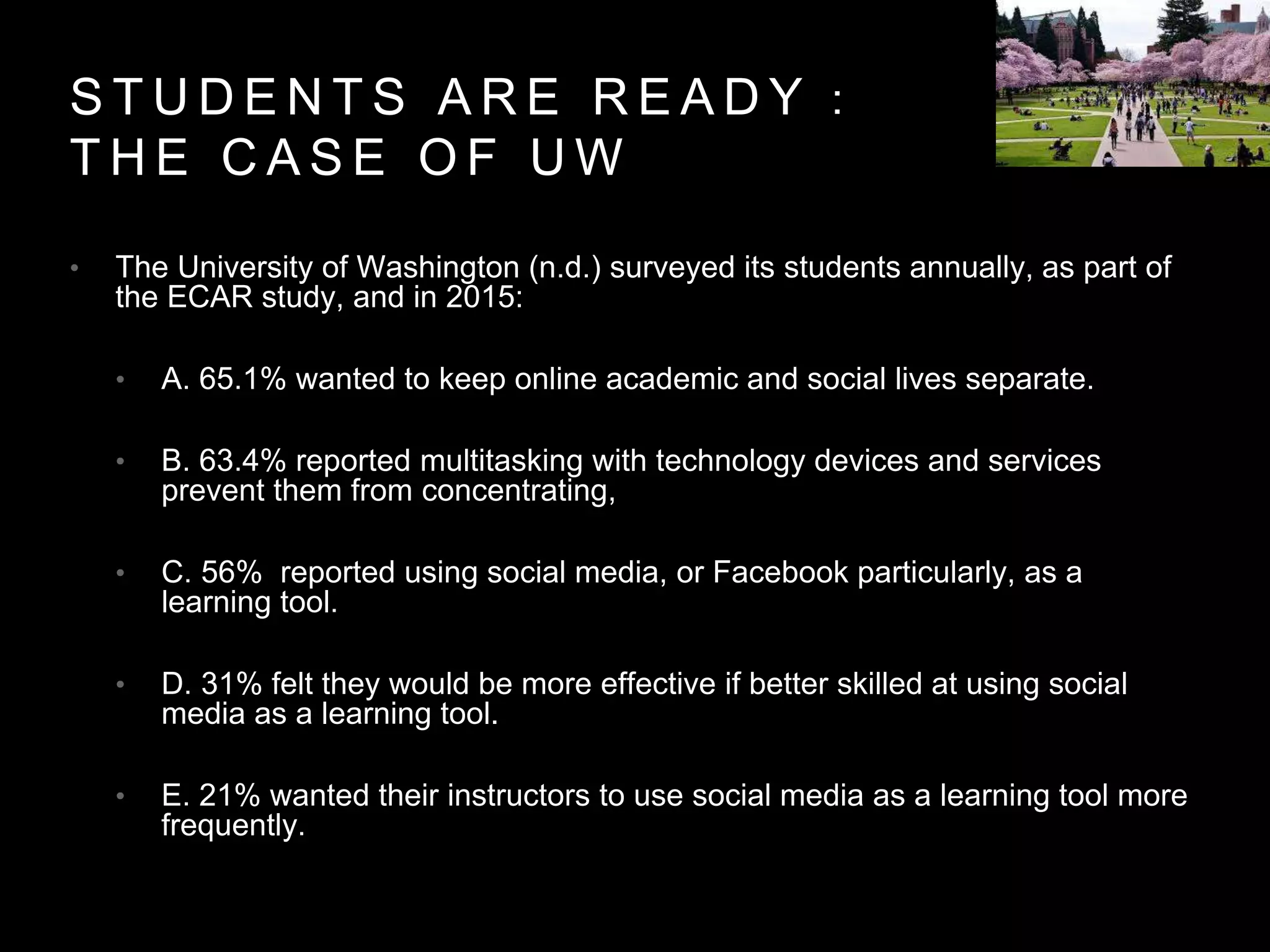 S T U D E N T S A R E R E A D Y ：
T H E C A S E O F U W
• The University of Washington (n.d.) surveyed its students annually, as part of
the ECAR study, and in 2015:
• A. 65.1% wanted to keep online academic and social lives separate.
• B. 63.4% reported multitasking with technology devices and services
prevent them from concentrating,
• C. 56% reported using social media, or Facebook particularly, as a
learning tool.
• D. 31% felt they would be more effective if better skilled at using social
media as a learning tool.
• E. 21% wanted their instructors to use social media as a learning tool more
frequently.
 