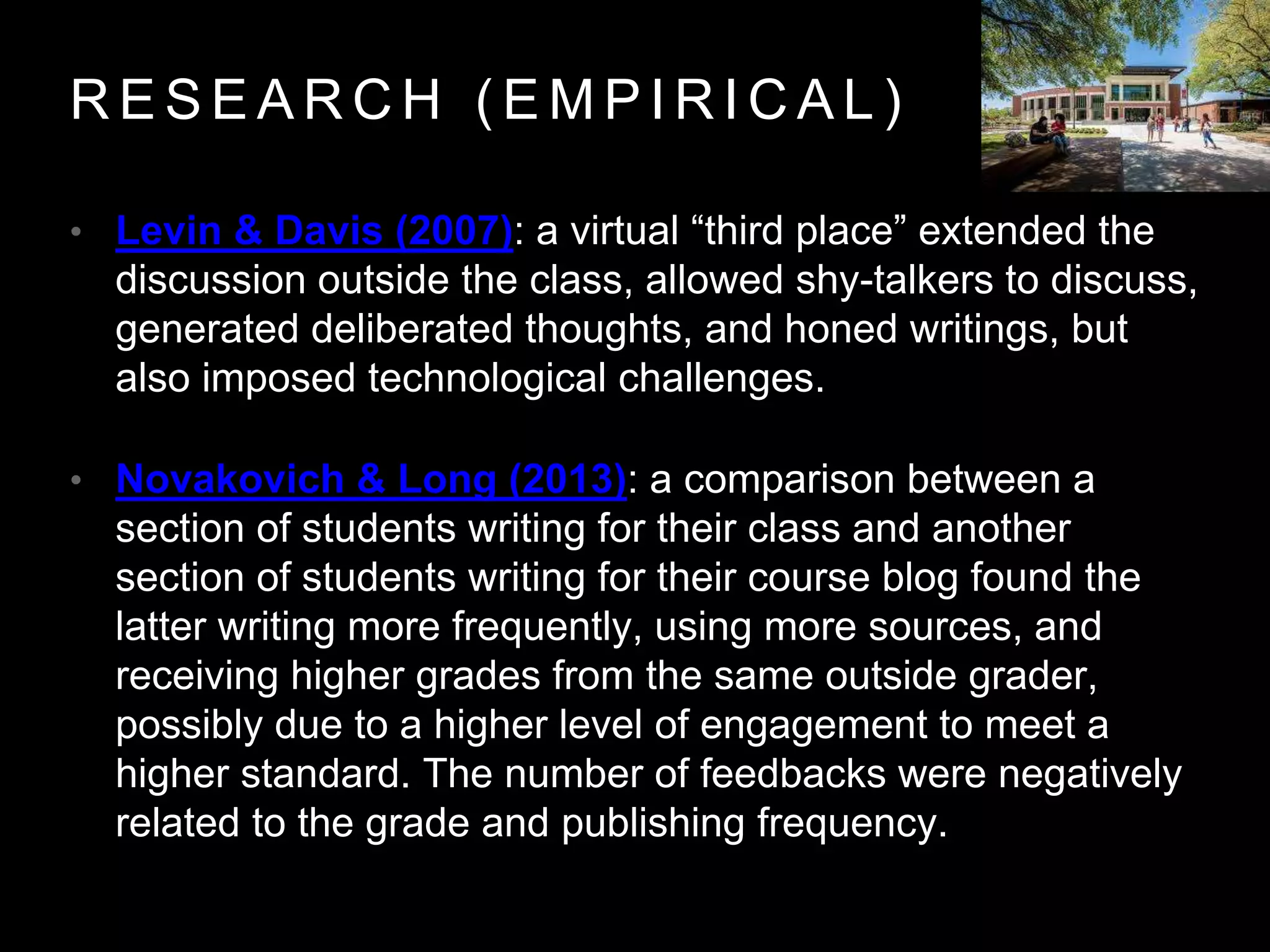 R E S E A R C H ( E M P I R I C A L )
• Levin & Davis (2007): a virtual “third place” extended the
discussion outside the class, allowed shy-talkers to discuss,
generated deliberated thoughts, and honed writings, but
also imposed technological challenges.
• Novakovich & Long (2013): a comparison between a
section of students writing for their class and another
section of students writing for their course blog found the
latter writing more frequently, using more sources, and
receiving higher grades from the same outside grader,
possibly due to a higher level of engagement to meet a
higher standard. The number of feedbacks were negatively
related to the grade and publishing frequency.
 