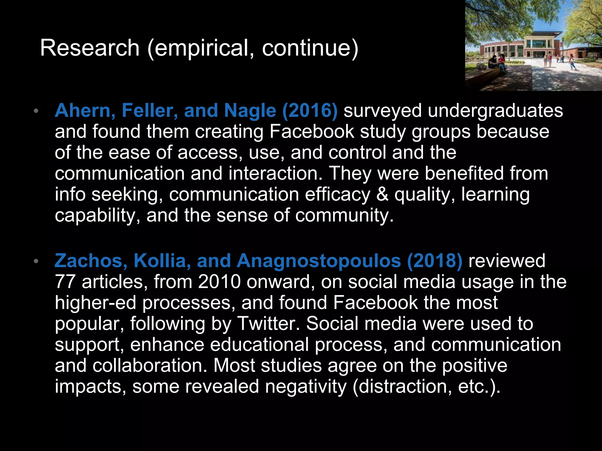 • Ahern, Feller, and Nagle (2016) surveyed undergraduates
and found them creating Facebook study groups because
of the ease of access, use, and control and the
communication and interaction. They were benefited from
info seeking, communication efficacy & quality, learning
capability, and the sense of community.
• Zachos, Kollia, and Anagnostopoulos (2018) reviewed
77 articles, from 2010 onward, on social media usage in the
higher-ed processes, and found Facebook the most
popular, following by Twitter. Social media were used to
support, enhance educational process, and communication
and collaboration. Most studies agree on the positive
impacts, some revealed negativity (distraction, etc.).
Research (empirical, continue)
 